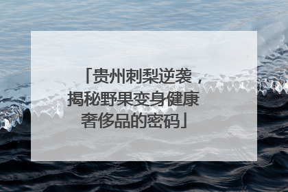 贵州刺梨逆袭，揭秘野果变身健康奢侈品的密码