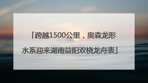 跨越1500公里，奥森龙形水系迎来湖南益阳双桡龙舟表