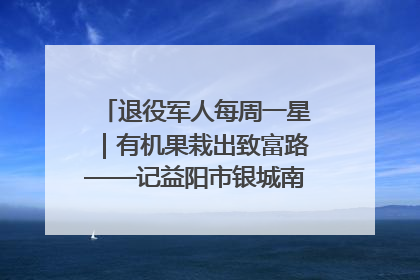 退役军人每周一星｜有机果栽出致富路——记益阳市银城南湖蔬果农民专业合作社总经理晏桂明