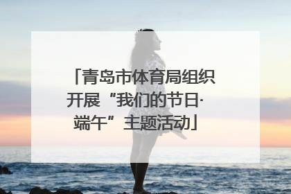 青岛市体育局组织开展“我们的节日·端午”主题活动