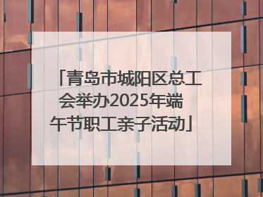 青岛市城阳区总工会举办2025年端午节职工亲子活动