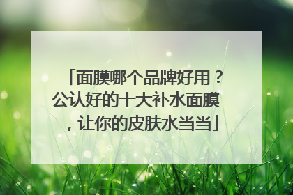 面膜哪个品牌好用？公认好的十大补水面膜，让你的皮肤水当当