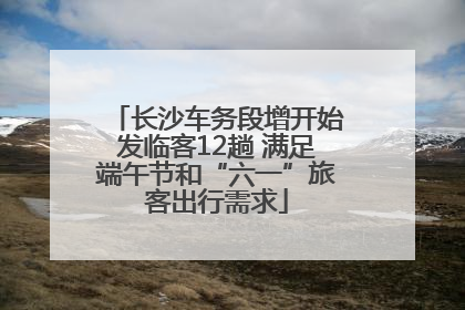 长沙车务段增开始发临客12趟 满足端午节和“六一”旅客出行需求