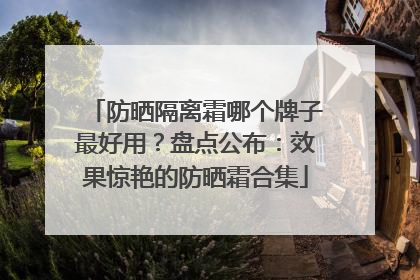 防晒隔离霜哪个牌子最好用？盘点公布：效果惊艳的防晒霜合集