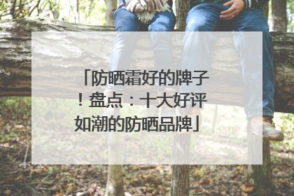 防晒霜好的牌子！盘点：十大好评如潮的防晒品牌