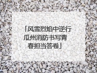 风雪烈焰中逆行 瓜州消防书写青春担当答卷