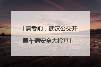 高考前，武汉公交开展车辆安全大检查