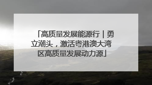高质量发展能源行｜勇立潮头，激活粤港澳大湾区高质量发展动力源