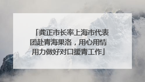 龚正市长率上海市代表团赴青海果洛，用心用情用力做好对口援青工作