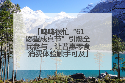 鸣鸣很忙“61 愿望成真节”引爆全民参与，让普惠零食消费体验触手可及