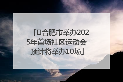 ﻿合肥市举办2025年首场社区运动会 预计将举办10场