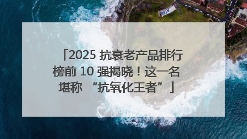 2025 抗衰老产品排行榜前 10 强揭晓！这一名堪称 “抗氧化王者”