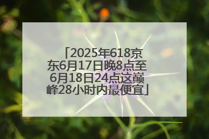 2025年618京东6月17日晚8点至6月18日24点这巅峰28小时内最便宜