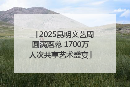 2025昆明文艺周圆满落幕 1700万人次共享艺术盛宴