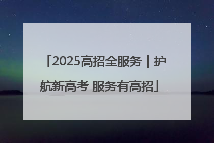 2025高招全服务｜护航新高考 服务有高招