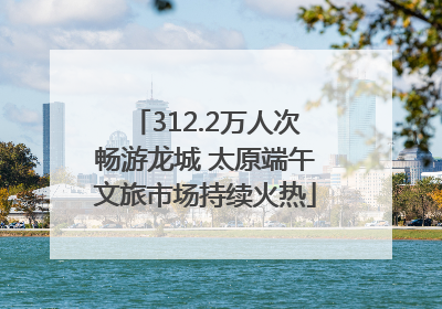 312.2万人次畅游龙城 太原端午文旅市场持续火热