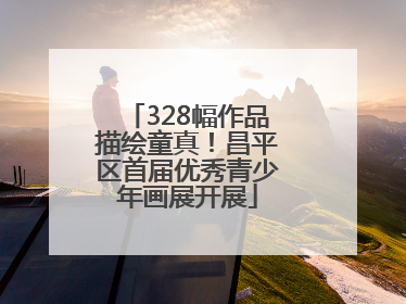 328幅作品描绘童真！昌平区首届优秀青少年画展开展