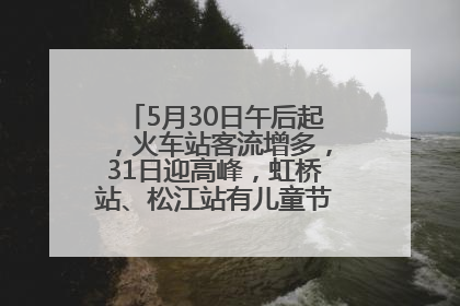 5月30日午后起，火车站客流增多，31日迎高峰，虹桥站、松江站有儿童节和端午亲子活动
